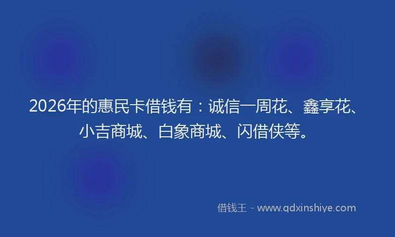 2026年的惠民卡借钱有：诚信一周花、鑫享花、小吉商城、白象商城、闪借侠等。