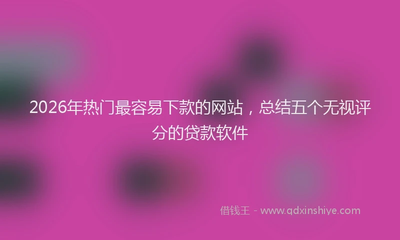 2026年热门最容易下款的网站,总结五个无视评分的贷款软件