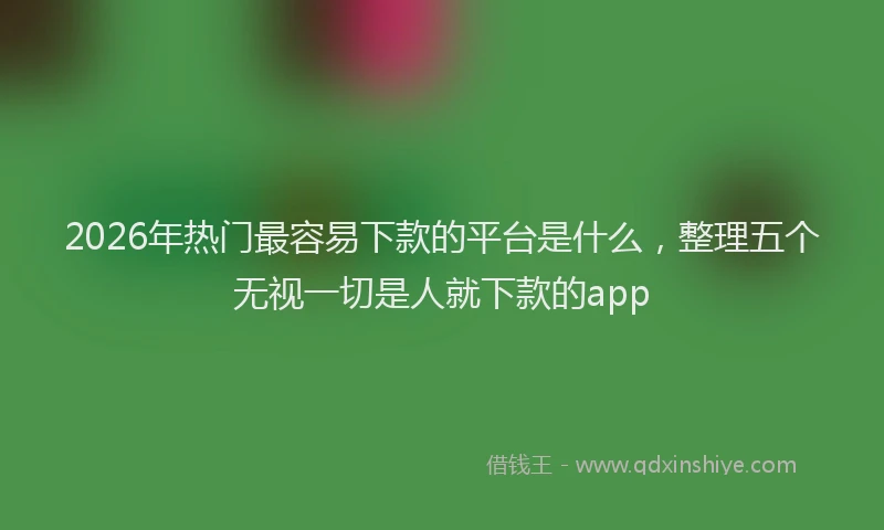 2026年热门最容易下款的平台是什么，整理五个无视一切是人就下款的app