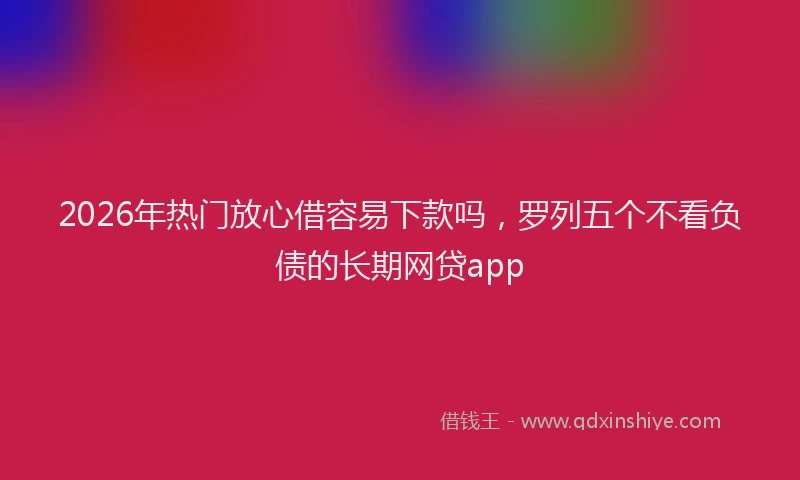 2026年热门放心借容易下款吗，罗列五个不看负债的长期网贷app