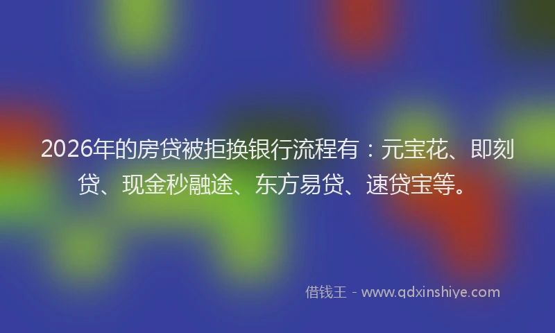 2026年的房贷被拒换银行流程有：元宝花、即刻贷、现金秒融途、东方易贷、速贷宝等。