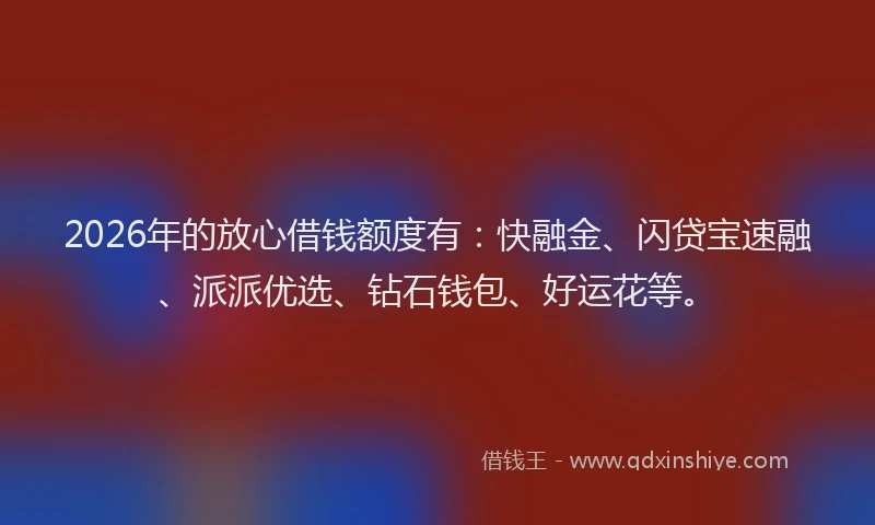 2026年的放心借钱额度有：快融金、闪贷宝速融、派派优选、钻石钱包、好运花等。