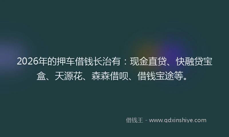 2026年的押车借钱长治有：现金直贷、快融贷宝盒、天源花、森森借呗、借钱宝途等。