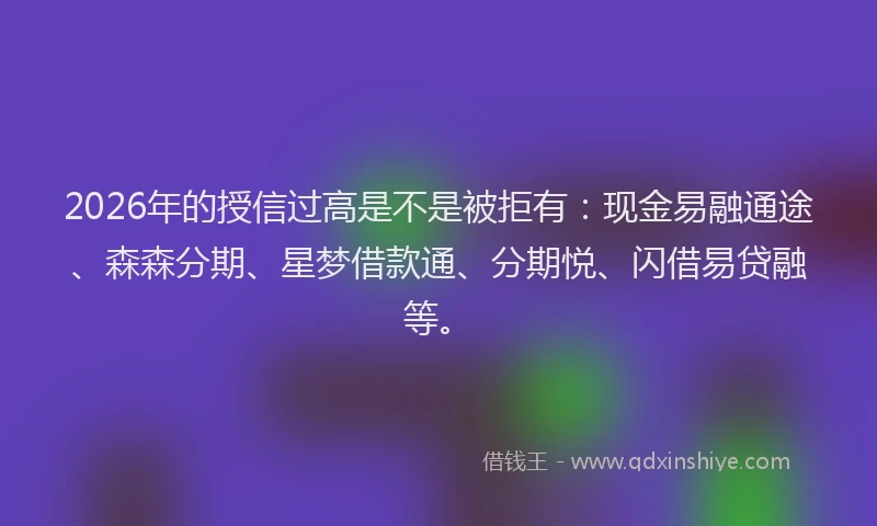 2026年的授信过高是不是被拒有：现金易融通途、森森分期、星梦借款通、分期悦、闪借易贷融等。