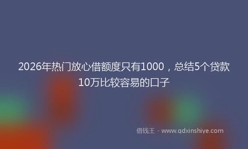 2026年热门放心借额度只有1000，总结5个贷款10万比较容易的口子