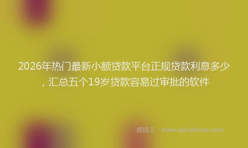 2026年热门最新小额贷款平台正规贷款利息多少，汇总五个19岁贷款容易过审批的软件