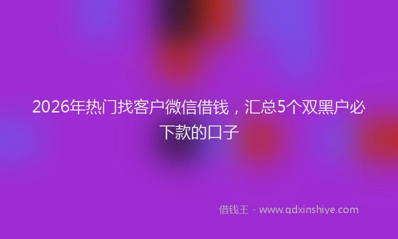 2026年热门找客户微信借钱，汇总5个双黑户必下款的口子