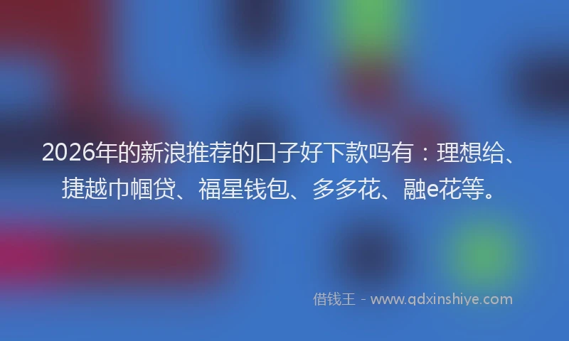 2026年的新浪推荐的口子好下款吗有：理想给、捷越巾帼贷、福星钱包、多多花、融e花等。
