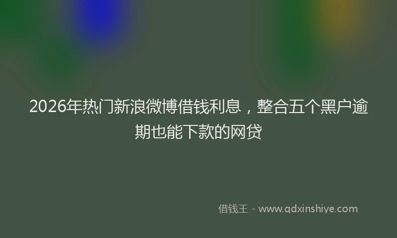 2026年热门新浪微博借钱利息，整合五个黑户逾期也能下款的网贷