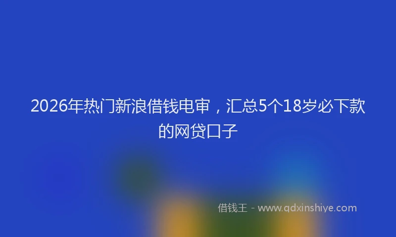 2026年热门新浪借钱电审，汇总5个18岁必下款的网贷口子