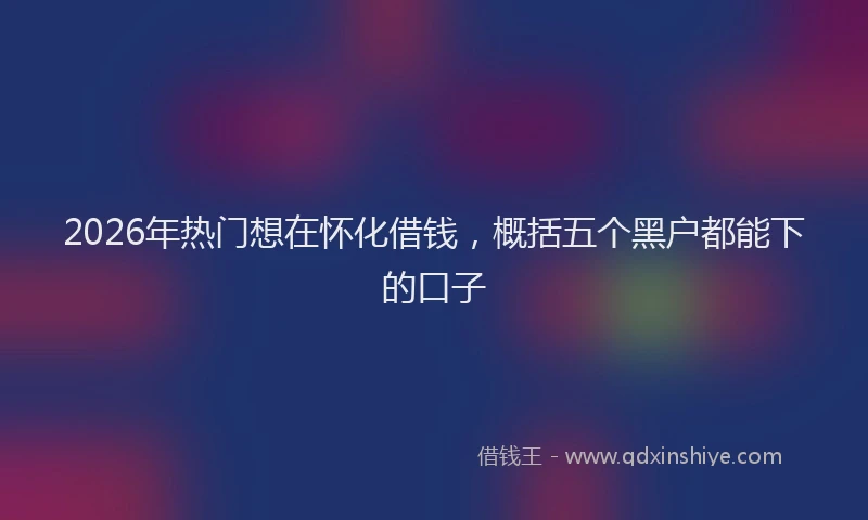 2026年热门想在怀化借钱，概括五个黑户都能下的口子
