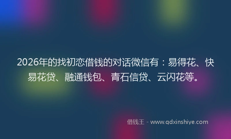 2026年的找初恋借钱的对话微信有：易得花、快易花贷、融通钱包、青石信贷、云闪花等。