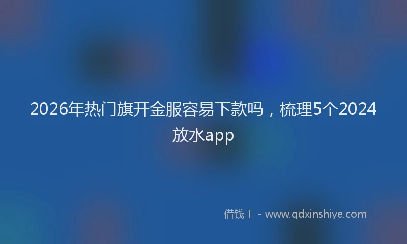 2026年热门旗开金服容易下款吗，梳理5个2024放水app