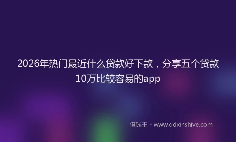 2026年热门最近什么贷款好下款，分享五个贷款10万比较容易的app