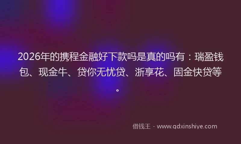 2026年的携程金融好下款吗是真的吗有:瑞盈钱包、现金牛、贷你无忧贷、浙享花、固金快贷等。