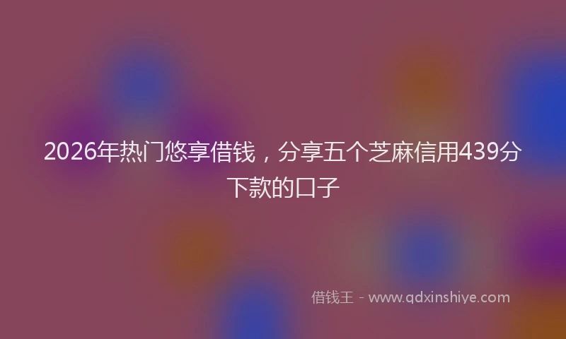 2026年热门悠享借钱，分享五个芝麻信用439分下款的口子