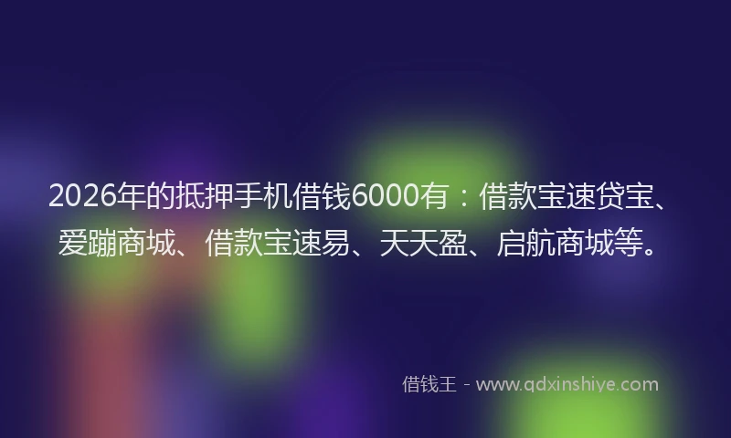 2026年的抵押手机借钱6000有：借款宝速贷宝、爱蹦商城、借款宝速易、天天盈、启航商城等。