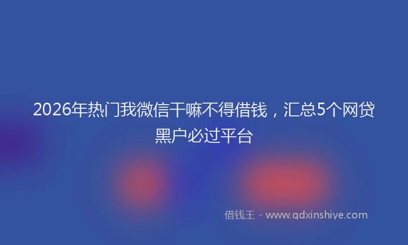 2026年热门我微信干嘛不得借钱，汇总5个网贷黑户必过平台