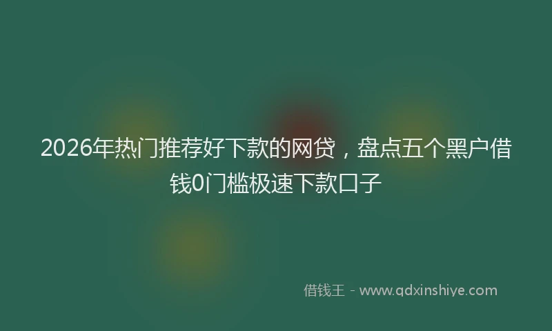 2026年热门推荐好下款的网贷，盘点五个黑户借钱0门槛极速下款口子