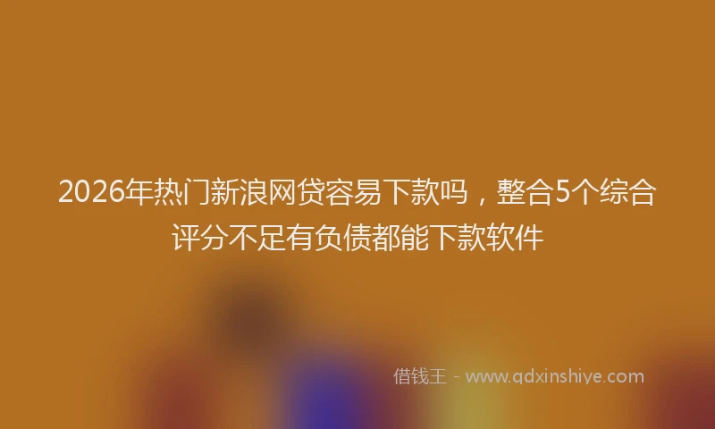 2026年热门新浪网贷容易下款吗,整合5个综合评分不足有负债都能下款软件