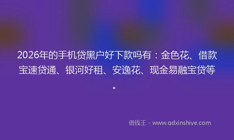 2026年的手机贷黑户好下款吗有:金色花、借款宝速贷通、银河好租、安逸花、现金易融宝贷等。