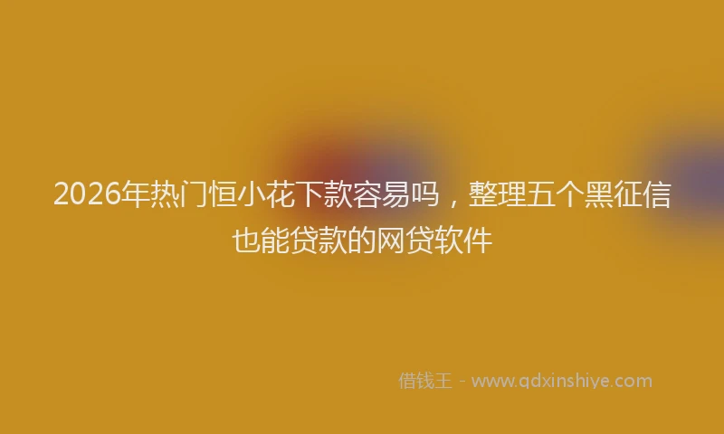 2026年热门恒小花下款容易吗，整理五个黑征信也能贷款的网贷软件