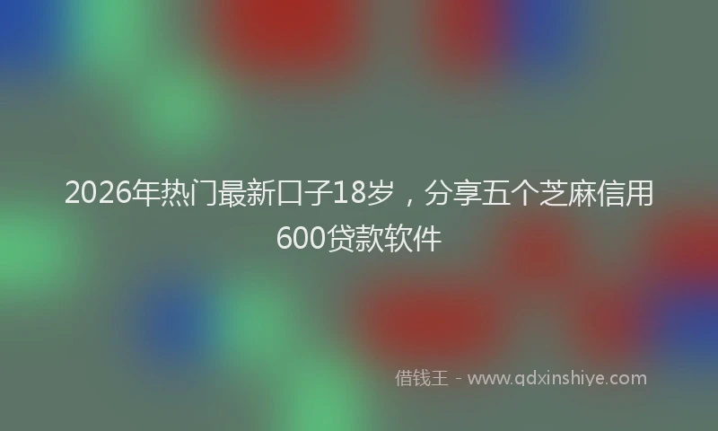 2026年热门最新口子18岁，分享五个芝麻信用600贷款软件