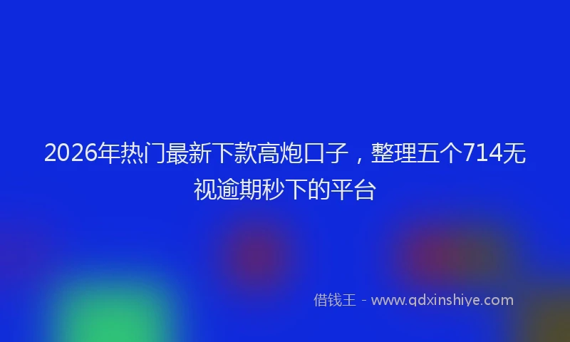 2026年热门最新下款高炮口子，整理五个714无视逾期秒下的平台