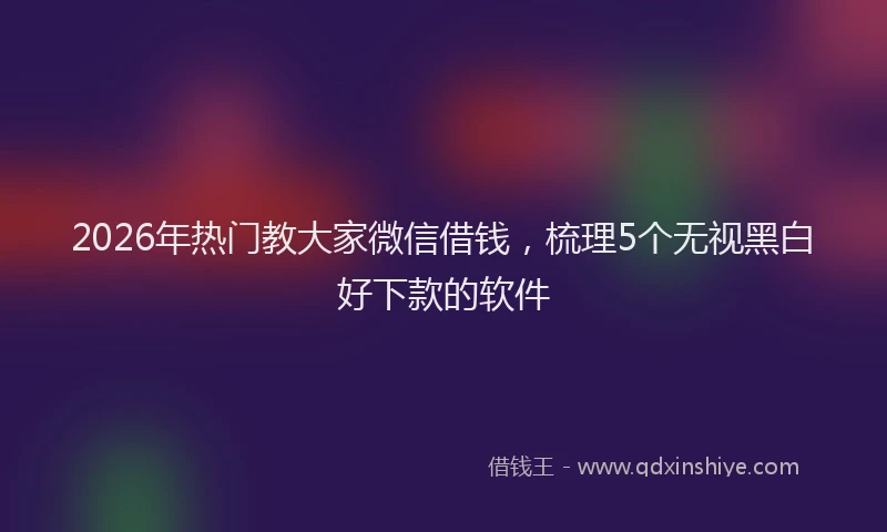 2026年热门教大家微信借钱，梳理5个无视黑白好下款的软件
