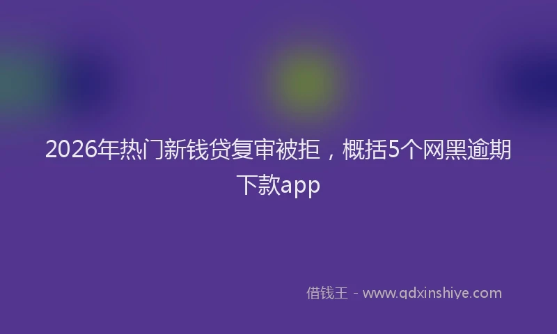 2026年热门新钱贷复审被拒，概括5个网黑逾期下款app