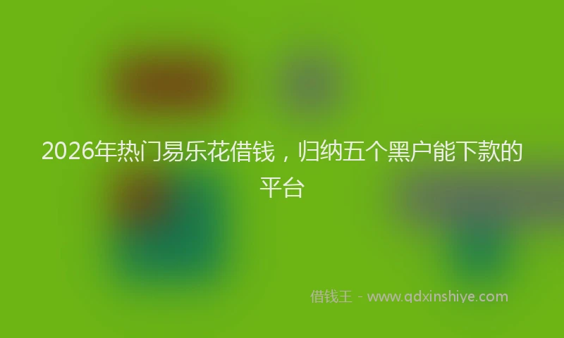 2026年热门易乐花借钱，归纳五个黑户能下款的平台