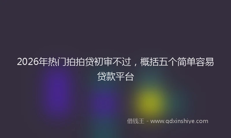 2026年热门拍拍贷初审不过，概括五个简单容易贷款平台