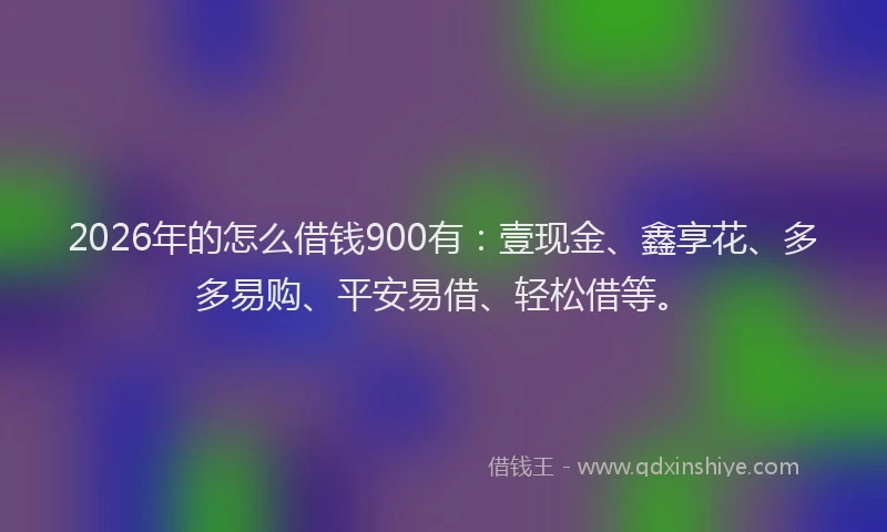 2026年的怎么借钱900有：壹现金、鑫享花、多多易购、平安易借、轻松借等。
