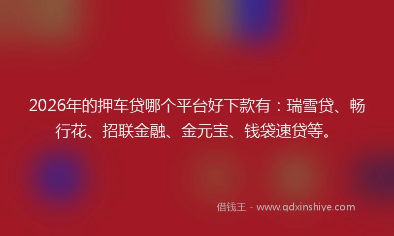 2026年的押车贷哪个平台好下款有：瑞雪贷、畅行花、招联金融、金元宝、钱袋速贷等。