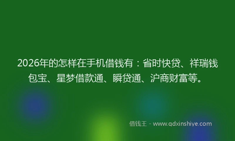 2026年的怎样在手机借钱有：省时快贷、祥瑞钱包宝、星梦借款通、瞬贷通、沪商财富等。
