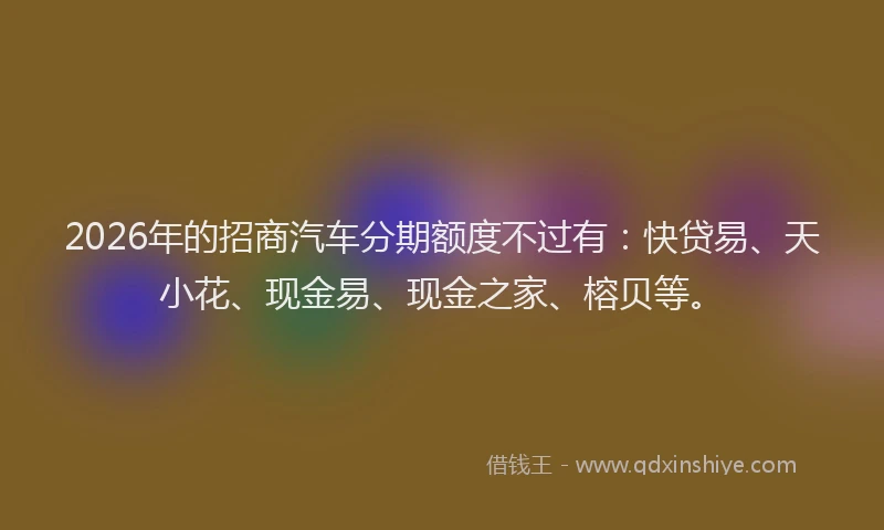 2026年的招商汽车分期额度不过有：快贷易、天小花、现金易、现金之家、榕贝等。