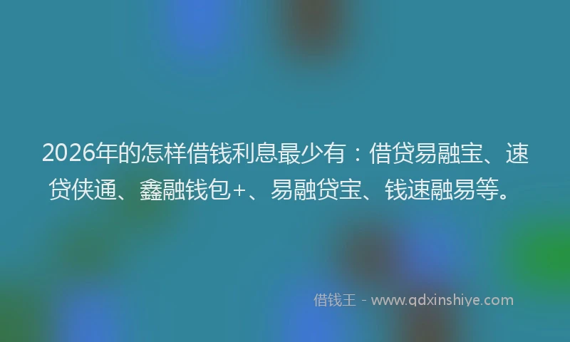 2026年的怎样借钱利息最少有：借贷易融宝、速贷侠通、鑫融钱包+、易融贷宝、钱速融易等。