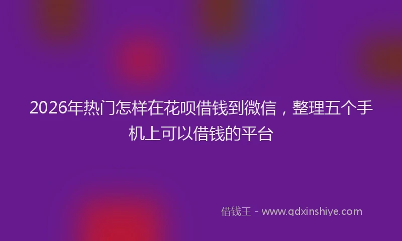 2026年热门怎样在花呗借钱到微信，整理五个手机上可以借钱的平台