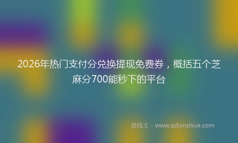 2026年热门支付分兑换提现免费券，概括五个芝麻分700能秒下的平台