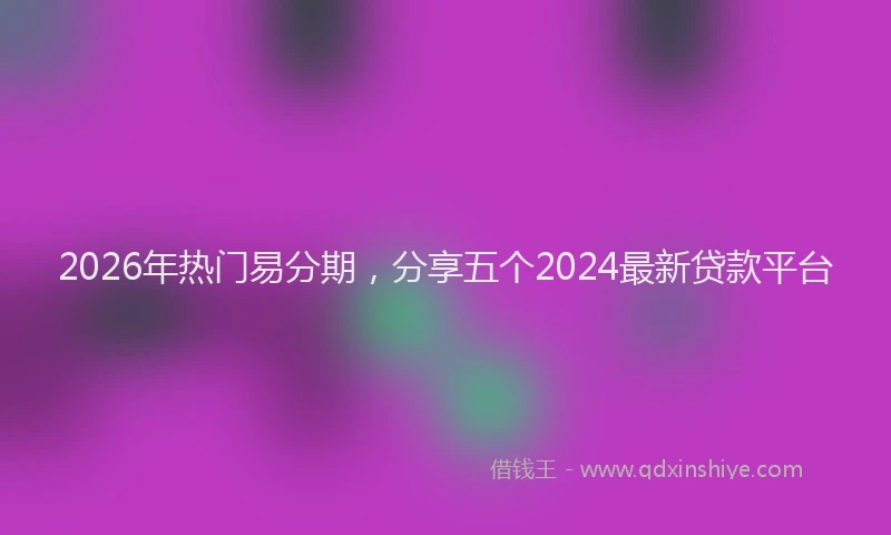 2026年热门易分期，分享五个2024最新贷款平台
