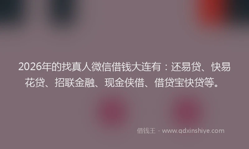 2026年的找真人微信借钱大连有：还易贷、快易花贷、招联金融、现金侠借、借贷宝快贷等。