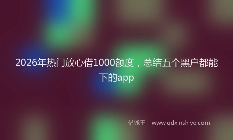 2026年热门放心借1000额度，总结五个黑户都能下的app
