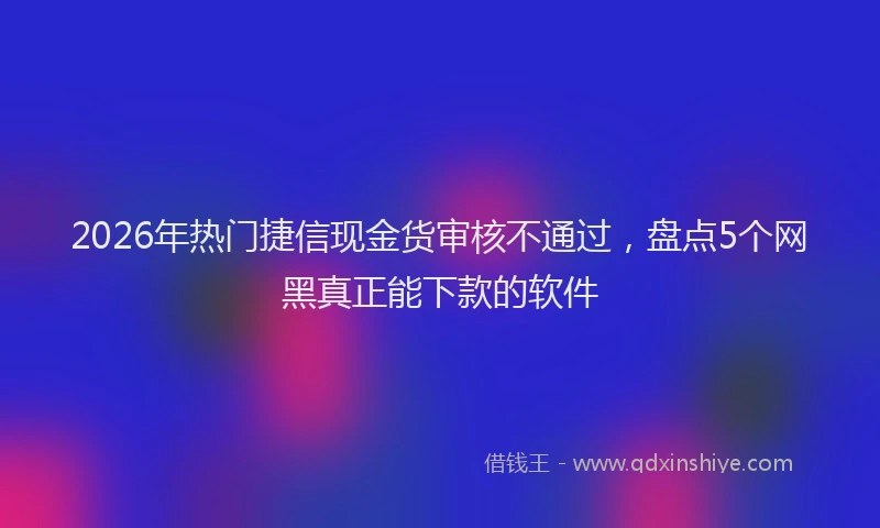 2026年热门捷信现金货审核不通过，盘点5个网黑真正能下款的软件