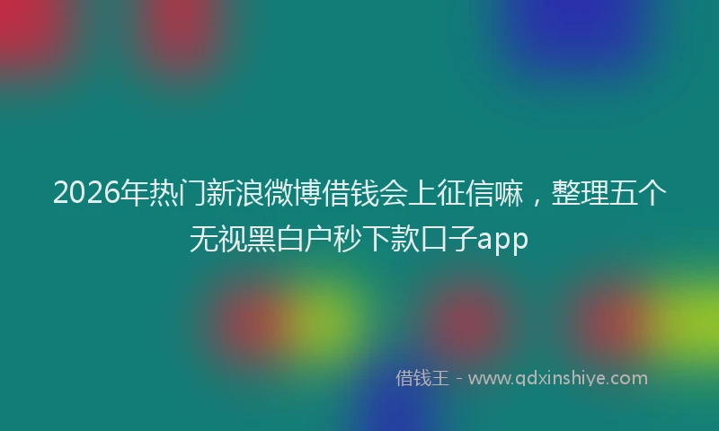 2026年热门新浪微博借钱会上征信嘛，整理五个无视黑白户秒下款口子app