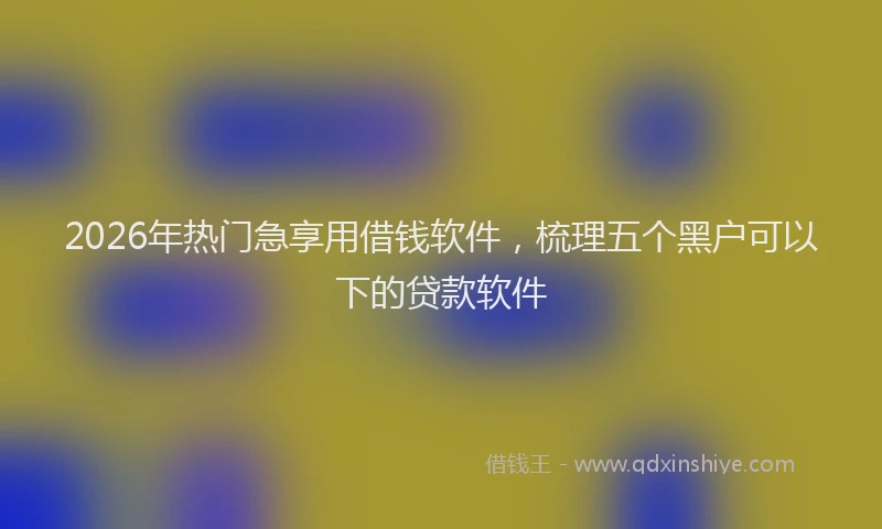 2026年热门急享用借钱软件，梳理五个黑户可以下的贷款软件
