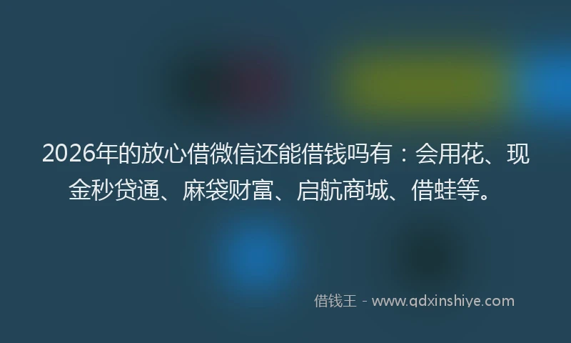 2026年的放心借微信还能借钱吗有：会用花、现金秒贷通、麻袋财富、启航商城、借蛙等。