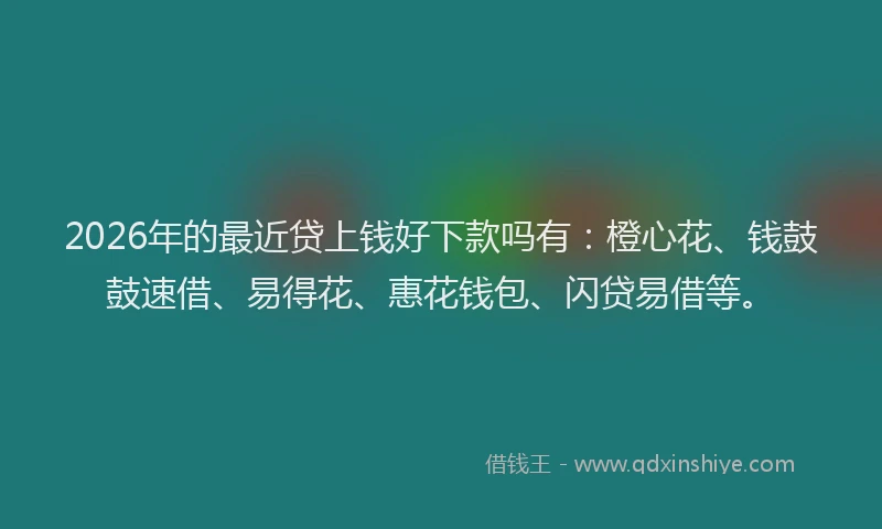 2026年的最近贷上钱好下款吗有：橙心花、钱鼓鼓速借、易得花、惠花钱包、闪贷易借等。