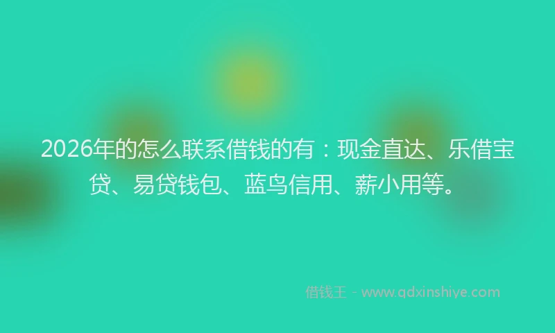 2026年的怎么联系借钱的有：现金直达、乐借宝贷、易贷钱包、蓝鸟信用、薪小用等。