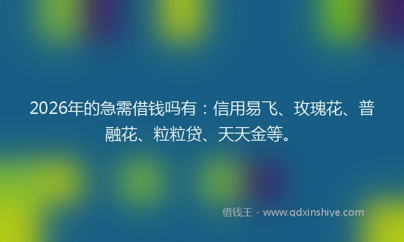 2026年的急需借钱吗有：信用易飞、玫瑰花、普融花、粒粒贷、天天金等。