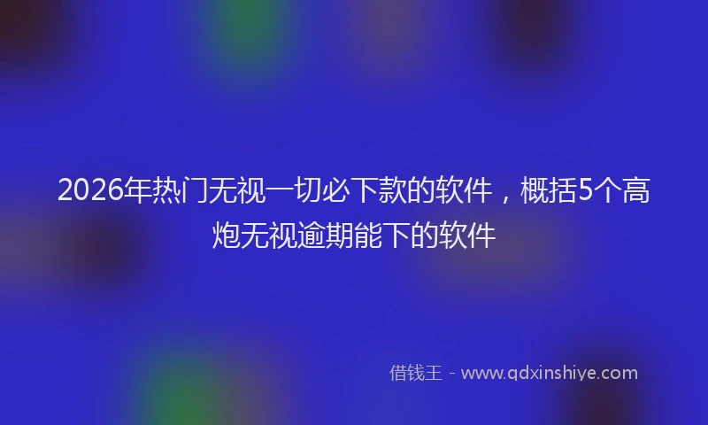 2026年热门无视一切必下款的软件，概括5个高炮无视逾期能下的软件